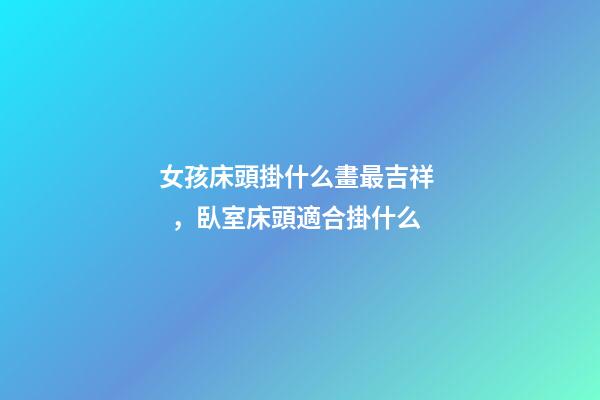 女孩床頭掛什么畫最吉祥，臥室床頭適合掛什么